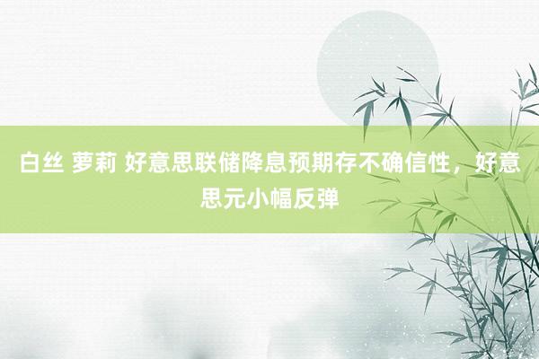 白丝 萝莉 好意思联储降息预期存不确信性，好意思元小幅反弹