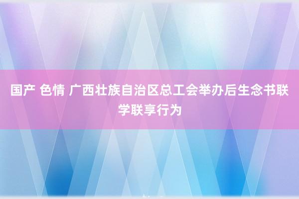 国产 色情 广西壮族自治区总工会举办后生念书联学联享行为